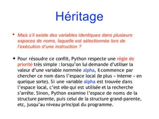 Héritage
• Mais s’il existe des variables identiques dans plusieurs
espaces de noms, laquelle est sélectionnée lors de
l’exécution d’une instruction ?
• Pour résoudre ce conflit, Python respecte une règle de
priorité très simple :lorsqu’on lui demande d’utiliser la
valeur d’une variable nommée alpha, il commence par
chercher ce nom dans l’espace local (le plus « interne » en
quelque sorte). Si une variable alpha est trouvée dans
l’espace local, c’est elle qui est utilisée et la recherche
s’arrête. Sinon, Python examine l’espace de noms de la
structure parente, puis celui de la structure grand-parente,
etc, jusqu’au niveau principal du programme.
 