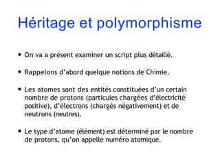 Héritage et polymorphisme
• On va a présent examiner un script plus détaillé.
• Rappelons d’abord quelque notions de Chimie.
• Les atomes sont des entités constituées d’un certain
nombre de protons (particules chargées d’électricité
positive), d’électrons (chargés négativement) et de
neutrons (neutres).
• Le type d’atome (élément) est déterminé par le nombre
de protons, qu’on appelle numéro atomique.
 