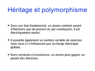 Héritage et polymorphisme
• Dans son état fondamental, un atome contient autant
d’électrons que de protons et, par conséquent, il est
électriquement neutre.
• Il possède également un nombre variable de neutrons
mais ceux-ci n’influencent pas la charge électrique
globale.
• Dans certaines circonstances, un atome peut gagner ou
perdre des électrons.
 