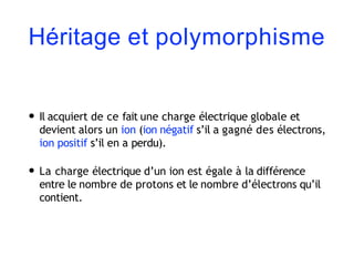 Héritage et polymorphisme
• Il acquiert de ce fait une charge électrique globale et
devient alors un ion (ion négatif s’il a gagné des électrons,
ion positif s’il en a perdu).
• La charge électrique d’un ion est égale à la différence
entre le nombre de protons et le nombre d’électrons qu’il
contient.
 