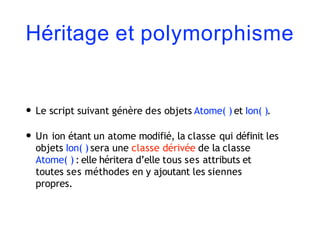 Héritage et polymorphisme
• Le script suivant génère des objets Atome( ) et Ion( ).
• Un ion étant un atome modifié, la classe qui définit les
objets Ion( ) sera une classe dérivée de la classe
Atome( ) : elle héritera d’elle tous ses attributs et
toutes ses méthodes en y ajoutant les siennes
propres.
 