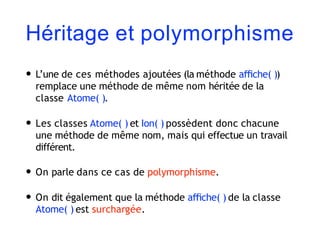 Héritage et polymorphisme
• L’une de ces méthodes ajoutées (la méthode aﬃche( ))
remplace une méthode de même nom héritée de la
classe Atome( ).
• Les classes Atome( ) et Ion( ) possèdent donc chacune
une méthode de même nom, mais qui effectue un travail
différent.
• On parle dans ce cas de polymorphisme.
• On dit également que la méthode aﬃche( ) de la classe
Atome( ) est surchargée.
 