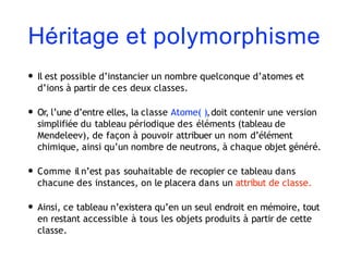 Héritage et polymorphisme
• Il est possible d’instancier un nombre quelconque d’atomes et
d’ions à partir de ces deux classes.
• Or, l’une d’entre elles, la classe Atome( ),doit contenir une version
simplifiée du tableau périodique des éléments (tableau de
Mendeleev), de façon à pouvoir attribuer un nom d’élément
chimique, ainsi qu’un nombre de neutrons, à chaque objet généré.
• Comme il n’est pas souhaitable de recopier ce tableau dans
chacune des instances, on le placera dans un attribut de classe.
• Ainsi, ce tableau n’existera qu’en un seul endroit en mémoire, tout
en restant accessible à tous les objets produits à partir de cette
classe.
 