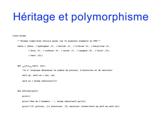 Héritage et polymorphisme
class Atome:
"""Atomes simplifiés choisis parmi les 10 premiers éléments du TPE"""
table = [None, ('hydrogène',0), ('hélium',2), ('lithium',4), ('béryllium',5),
('bore',6), ('carbone',6), ('azote',7), ('oxygène',8), ('fluor',10),
('néon',10)]
def init (self, nat):
"le n° atomique détermine le nombre de protons, d'électrons et de neutrons"
self.np, self.ne = nat, nat
self.nn = Atome.table[nat][1]
def affiche(self):
print()
print("Nom de l'élément : ", Atome.table[self.np][0])
print("{0} protons, {1} électrons, {2} neutrons".format(self.np,self.ne,self.nn))
 