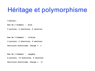 Héritage et polymorphisme
• Résultat :
Nom de l'élément : bore
5 protons, 5 électrons, 6 neutrons
Nom de l'élément : lithium
3 protons, 2 électrons, 4 neutrons
Particule électrisée. Charge = 1
Nom de l'élément : oxygène
8 protons, 10 électrons, 8 neutrons
Particule électrisée. Charge = -2
 