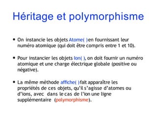 Héritage et polymorphisme
• On instancie les objets Atome( )en fournissant leur
numéro atomique (qui doit être compris entre 1 et 10).
• Pour instancier les objets Ion( ), on doit fournir un numéro
atomique et une charge électrique globale (positive ou
négative).
• La même méthode aﬃche( )fait apparaître les
propriétés de ces objets, qu’il s’agisse d’atomes ou
d’ions, avec dans le cas de l’ion une ligne
supplémentaire (polymorphisme).
 
