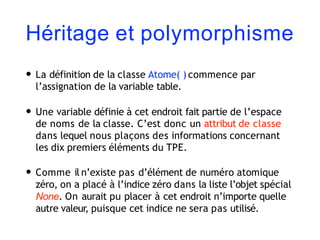 Héritage et polymorphisme
• La définition de la classe Atome( ) commence par
l’assignation de la variable table.
• Une variable définie à cet endroit fait partie de l’espace
de noms de la classe. C’est donc un attribut de classe
dans lequel nous plaçons des informations concernant
les dix premiers éléments du TPE.
• Comme il n’existe pas d’élément de numéro atomique
zéro, on a placé à l’indice zéro dans la liste l’objet spécial
None. On aurait pu placer à cet endroit n’importe quelle
autre valeur, puisque cet indice ne sera pas utilisé.
 