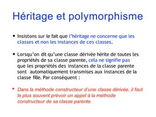Héritage et polymorphisme
• Insistons sur le fait que l’héritage ne concerne que les
classes et non les instances de ces classes.
• Lorsqu’on dit qu’une classe dérivée hérite de toutes les
propriétés de sa classe parente, cela ne signifie pas
que les propriétés des instances de la classe parente
sont automatiquement transmises aux instances de la
classe fille. Par conséquent :
• Dans la méthode constructeur d’une classe dérivée, il faut
le plus souvent prévoir un appel à la méthode
constructeur de sa classe parente.
 