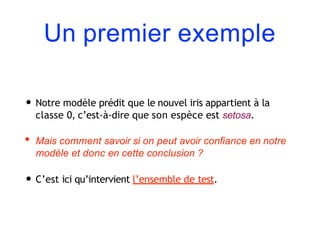 Un premier exemple
• Notre modèle prédit que le nouvel iris appartient à la
classe 0, c’est-à-dire que son espèce est setosa.
• Mais comment savoir si on peut avoir confiance en notre
modèle et donc en cette conclusion ?
• C’est ici qu’intervient l’ensemble de test.
 
