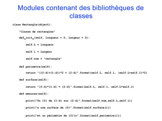 Modules contenant des bibliothèques de
classes
class Rectangle(object):
"Classe de rectangles"
def init (self, longueur = 0, largeur = 0):
self.L = longueur
self.l = largeur
self.nom = "rectangle"
def perimetre(self):
return "({0:d}+{1:d})*2 = {2:d}".format(self.L, self.l, (self.L+self.l)*2)
def surface(self):
return "{0:d}*{1:d} = {2:d}".format(self.L, self.l, self.L*self.l)
def mesures(self):
print("Un {0} de {1:d} sur {2:d}".format(self.nom,self.L,self.l))
print("a une surface de {0}".format(self.surface()))
print("et un périmètre de {0}n".format(self.perimetre()))
 