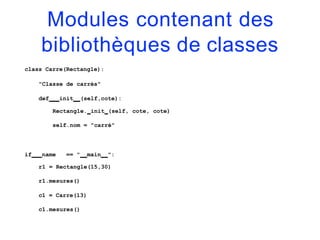 Modules contenant des
bibliothèques de classes
class Carre(Rectangle):
"Classe de carrés"
def init (self,cote):
Rectangle. init (self, cote, cote)
self.nom = "carré"
if name == " main ":
r1 = Rectangle(15,30)
r1.mesures()
c1 = Carre(13)
c1.mesures()
 