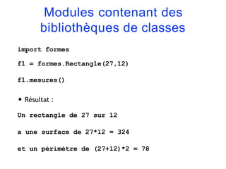 Modules contenant des
bibliothèques de classes
import formes
f1 = formes.Rectangle(27,12)
f1.mesures()
• Résultat :
Un rectangle de 27 sur 12
a une surface de 27*12 = 324
et un périmètre de (27+12)*2 = 78
 