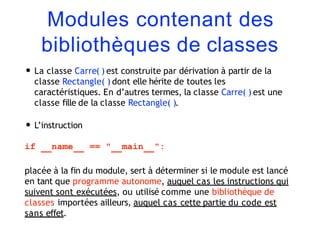 Modules contenant des
bibliothèques de classes
• La classe Carre( ) est construite par dérivation à partir de la
classe Rectangle( ) dont elle hérite de toutes les
caractéristiques. En d’autres termes, la classe Carre( ) est une
classe fille de la classe Rectangle( ).
• L’instruction
if name == " main ":
placée à la fin du module, sert à déterminer si le module est lancé
en tant que programme autonome, auquel cas les instructions qui
suivent sont exécutées, ou utilisé comme une bibliothèque de
classes importées ailleurs, auquel cas cette partie du code est
sans effet.
 