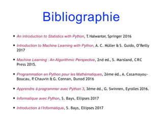 Bibliographie
• An Introduction to Statistics with Python, T
. Halwanter, Springer 2016
• Introduction to Machine Learning with Python, A. C. Müller & S. Guido, O’Reilly
2017
• Machine Learning : An Algorithmic Perspective, 2nd ed., S. Marsland, CRC
Press 2015.
• Programmation en Python pour les Mathématiques, 2ème éd., A. Casamayou-
Boucau, P
. Chauvin & G. Connan, Dunod 2016
• Apprendre à programmer avec Python 3, 3ème éd., G. Swinnen, Eyrolles 2016.
• Informatique avec Python, S. Bays, Ellipses 2017
• Introduction à l’Informatique, S. Bays, Ellipses 2017
 