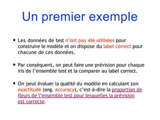 Un premier exemple
• Les données de test n’ont pas été utilisées pour
construire le modèle et on dispose du label correct pour
chacune de ces données.
• Par conséquent, on peut faire une prévision pour chaque
iris de l’ensemble test et la comparer au label correct.
• On peut évaluer la qualité du modèle en calculant son
exactitude (ang. accuracy), c’est-à-dire la proportion de
fleurs de l’ensemble test pour lesquelles la prévision
est correcte.
 