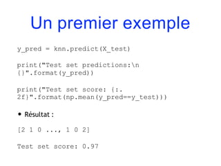 Un premier exemple
y_pred = knn.predict(X_test)
print("Test set predictions:n
{}".format(y_pred))
print("Test set score: {:.
2f}".format(np.mean(y_pred==y_test)))
• Résultat :
[2 1 0 ..., 1 0 2]
Test set score: 0.97
 