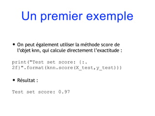Un premier exemple
• On peut également utiliser la méthode score de
l’objet knn, qui calcule directement l’exactitude :
print("Test set score: {:.
2f}".format(knn.score(X_test,y_test)))
• Résultat :
Test set score: 0.97
 