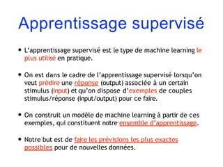 Apprentissage supervisé
• L’apprentissage supervisé est le type de machine learning le
plus utilisé en pratique.
• On est dans le cadre de l’apprentissage supervisé lorsqu’on
veut prédire une réponse (output) associée à un certain
stimulus (input) et qu’on dispose d’exemples de couples
stimulus/réponse (input/output) pour ce faire.
• On construit un modèle de machine learning à partir de ces
exemples, qui constituent notre ensemble d’apprentissage.
• Notre but est de faire les prévisions les plus exactes
possibles pour de nouvelles données.
 