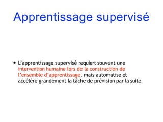 Apprentissage supervisé
• L’apprentissage supervisé requiert souvent une
intervention humaine lors de la construction de
l’ensemble d’apprentissage, mais automatise et
accélère grandement la tâche de prévision par la suite.
 