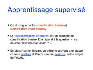 Apprentissage supervisé
• On distingue parfois classification binaire et
classification multi-classes.
• La reconnaissance de spams est un exemple de
classification binaire. Elle répond à la question « ce
nouveau mail est-il un spam ? ».
• En classification binaire, on désigne souvent une classe
comme positive et l’autre comme négative, selon l’objet
de l’étude.
 