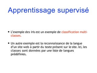 Apprentissage supervisé
• L’exemple des iris est un exemple de classification multi-
classes.
• Un autre exemple est la reconnaissance de la langue
d’un site web à partir du texte présent sur le site. Ici, les
classes sont données par une liste de langues
prédéfinies.
 