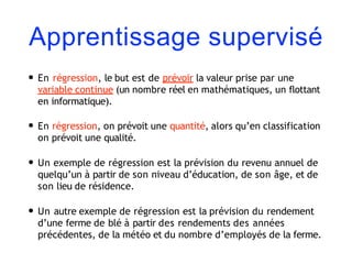 Apprentissage supervisé
• En régression, le but est de prévoir la valeur prise par une
variable continue (un nombre réel en mathématiques, un flottant
en informatique).
• En régression, on prévoit une quantité, alors qu’en classification
on prévoit une qualité.
• Un exemple de régression est la prévision du revenu annuel de
quelqu’un à partir de son niveau d’éducation, de son âge, et de
son lieu de résidence.
• Un autre exemple de régression est la prévision du rendement
d’une ferme de blé à partir des rendements des années
précédentes, de la météo et du nombre d’employés de la ferme.
 