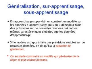Généralisation, sur-apprentissage,
sous-apprentissage
• En apprentissage supervisé, on construit un modèle sur
les données d’apprentissage puis on l’utilise pour faire
des prévisions sur de nouvelles données qui ont les
mêmes caractéristiques globales que les données
d’apprentissage.
• Si le modèle est apte à faire des prévisions exactes sur de
nouvelles données, on dit qu’il a la capacité de
généraliser.
• On souhaite construire un modèle qui généralise de la
façon la plus exacte possible.
 