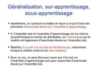 Généralisation, sur-apprentissage,
sous-apprentissage
• Usuellement, on construit le modèle de façon à ce qu’il fasse des
prévisions d’exactitude élevée sur l’ensemble d’apprentissage.
• Si l’ensemble test et l’ensemble d’apprentissage ont les mêmes
caractéristiques en termes de distribution, on s’attend à ce que le
modèle soit également d’exactitude élevée sur l’ensemble test.
• T
outefois, il y a des cas où cela ne fonctionne pas, notamment
lorsque le modèle construit est très complexe.
• Dans ce cas, on peut être aussi exact que l’on veut sur
l’ensemble d’apprentissage sans pour autant être d’exactitude
élevée sur l’ensemble test.
 