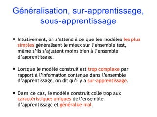 Généralisation, sur-apprentissage,
sous-apprentissage
• Intuitivement, on s’attend à ce que les modèles les plus
simples généralisent le mieux sur l’ensemble test,
même s’ils s’ajustent moins bien à l’ensemble
d’apprentissage.
• Lorsque le modèle construit est trop complexe par
rapport à l’information contenue dans l’ensemble
d’apprentissage, on dit qu’il y a sur-apprentissage.
• Dans ce cas, le modèle construit colle trop aux
caractéristiques uniques de l’ensemble
d’apprentissage et généralise mal.
 