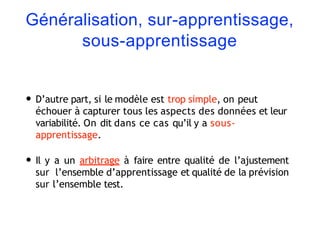 Généralisation, sur-apprentissage,
sous-apprentissage
• D’autre part, si le modèle est trop simple, on peut
échouer à capturer tous les aspects des données et leur
variabilité. On dit dans ce cas qu’il y a sous-
apprentissage.
• Il y a un arbitrage à faire entre qualité de l’ajustement
sur l’ensemble d’apprentissage et qualité de la prévision
sur l’ensemble test.
 