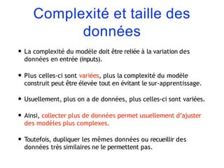 Complexité et taille des
données
• La complexité du modèle doit être reliée à la variation des
données en entrée (inputs).
• Plus celles-ci sont variées, plus la complexité du modèle
construit peut être élevée tout en évitant le sur-apprentissage.
• Usuellement, plus on a de données, plus celles-ci sont variées.
• Ainsi, collecter plus de données permet usuellement d’ajuster
des modèles plus complexes.
• Toutefois, dupliquer les mêmes données ou recueillir des
données très similaires ne le permettent pas.
 