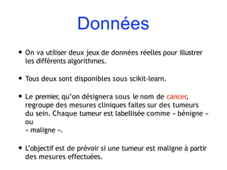 Données
• On va utiliser deux jeux de données réelles pour illustrer
les différents algorithmes.
• Tous deux sont disponibles sous scikit-learn.
• Le premier, qu’on désignera sous le nom de cancer,
regroupe des mesures cliniques faites sur des tumeurs
du sein. Chaque tumeur est labellisée comme « bénigne »
ou
« maligne ».
• L’objectif est de prévoir si une tumeur est maligne à partir
des mesures effectuées.
 
