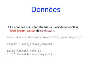 Données
• Les données peuvent être lues à l’aide de la fonction
load_breast_cancer de scikit-learn.
from sklearn.datasets import load_breast_cancer
cancer = load_breast_cancer()
print("cancer.keys():
n{}".format(cancer.keys()))
 