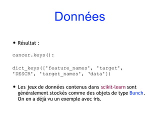 Données
• Résultat :
cancer.keys():
dict_keys(['feature_names', 'target',
'DESCR', 'target_names', ‘data'])
• Les jeux de données contenus dans scikit-learn sont
généralement stockés comme des objets de type Bunch.
On en a déjà vu un exemple avec iris.
 