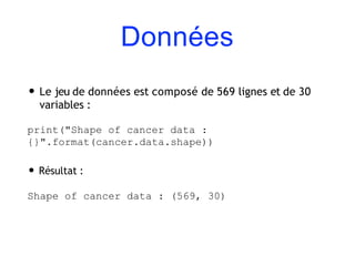 Données
• Le jeu de données est composé de 569 lignes et de 30
variables :
print("Shape of cancer data :
{}".format(cancer.data.shape))
• Résultat :
Shape of cancer data : (569, 30)
 