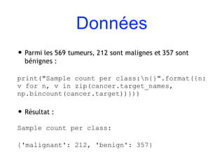 Données
• Parmi les 569 tumeurs, 212 sont malignes et 357 sont
bénignes :
print("Sample count per class:n{}".format({n:
v for n, v in zip(cancer.target_names,
np.bincount(cancer.target))}))
• Résultat :
Sample count per class:
{'malignant': 212, 'benign': 357}
 