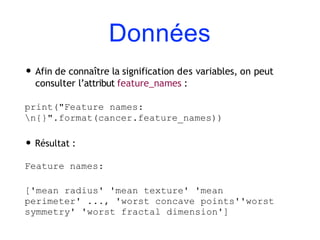Données
• Afin de connaître la signification des variables, on peut
consulter l’attribut feature_names :
print("Feature names:
n{}".format(cancer.feature_names))
• Résultat :
Feature names:
['mean radius' 'mean texture' 'mean
perimeter' ..., 'worst concave points''worst
symmetry' 'worst fractal dimension']
 