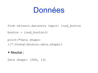 Données
from sklearn.datasets import load_boston
boston = load_boston()
print("Data shape:
{}".format(boston.data.shape))
• Résultat :
Data shape: (506, 13)
 
