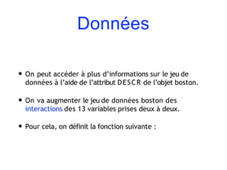 Données
• On peut accéder à plus d’informations sur le jeu de
données à l’aide de l’attribut DESCR de l’objet boston.
• On va augmenter le jeu de données boston des
interactions des 13 variables prises deux à deux.
• Pour cela, on définit la fonction suivante :
 