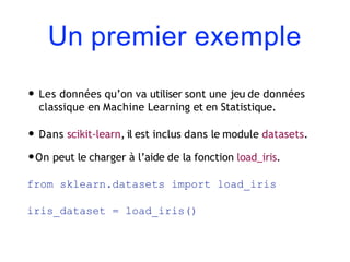 Un premier exemple
• Les données qu’on va utiliser sont une jeu de données
classique en Machine Learning et en Statistique.
• Dans scikit-learn, il est inclus dans le module datasets.
•On peut le charger à l’aide de la fonction load_iris.
from sklearn.datasets import load_iris
iris_dataset = load_iris()
 