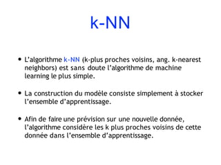 k-NN
• L’algorithme k-NN (k-plus proches voisins, ang. k-nearest
neighbors) est sans doute l’algorithme de machine
learning le plus simple.
• La construction du modèle consiste simplement à stocker
l’ensemble d’apprentissage.
• Afin de faire une prévision sur une nouvelle donnée,
l’algorithme considère les k plus proches voisins de cette
donnée dans l’ensemble d’apprentissage.
 