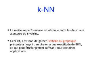 k-NN
• La meilleure performance est obtenue entre les deux, aux
alentours de 6 voisins.
• Ceci dit, il est bon de garder l’échelle du graphique
présente à l’esprit : au pire on a une exactitude de 88%,
ce qui peut être largement suﬃsant pour certaines
applications.
 