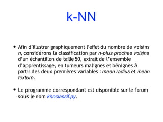 k-NN
• Afin d’illustrer graphiquement l’effet du nombre de voisins
n, considérons la classification par n-plus proches voisins
d’un échantillon de taille 50, extrait de l’ensemble
d’apprentissage, en tumeurs malignes et bénignes à
partir des deux premières variables : mean radius et mean
texture.
• Le programme correspondant est disponible sur le forum
sous le nom knnclassif.py.
 