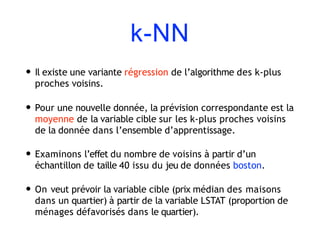 k-NN
• Il existe une variante régression de l’algorithme des k-plus
proches voisins.
• Pour une nouvelle donnée, la prévision correspondante est la
moyenne de la variable cible sur les k-plus proches voisins
de la donnée dans l’ensemble d’apprentissage.
• Examinons l’effet du nombre de voisins à partir d’un
échantillon de taille 40 issu du jeu de données boston.
• On veut prévoir la variable cible (prix médian des maisons
dans un quartier) à partir de la variable LSTAT (proportion de
ménages défavorisés dans le quartier).
 