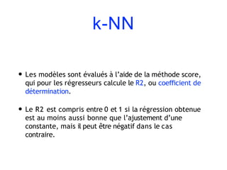 k-NN
• Les modèles sont évalués à l’aide de la méthode score,
qui pour les régresseurs calcule le R2, ou coeﬃcient de
détermination.
• Le R2 est compris entre 0 et 1 si la régression obtenue
est au moins aussi bonne que l’ajustement d’une
constante, mais il peut être négatif dans le cas
contraire.
 