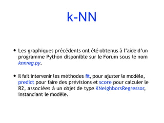 k-NN
• Les graphiques précédents ont été obtenus à l’aide d’un
programme Python disponible sur le Forum sous le nom
knnreg.py.
• Il fait intervenir les méthodes fit, pour ajuster le modèle,
predict pour faire des prévisions et score pour calculer le
R2, associées à un objet de type KNeighborsRegressor,
instanciant le modèle.
 