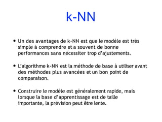 k-NN
• Un des avantages de k-NN est que le modèle est très
simple à comprendre et a souvent de bonne
performances sans nécessiter trop d’ajustements.
• L’algorithme k-NN est la méthode de base à utiliser avant
des méthodes plus avancées et un bon point de
comparaison.
• Construire le modèle est généralement rapide, mais
lorsque la base d’apprentissage est de taille
importante, la prévision peut être lente.
 