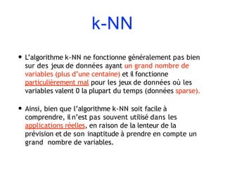 k-NN
• L’algorithme k-NN ne fonctionne généralement pas bien
sur des jeux de données ayant un grand nombre de
variables (plus d’une centaine) et il fonctionne
particulièrement mal pour les jeux de données où les
variables valent 0 la plupart du temps (données sparse).
• Ainsi, bien que l’algorithme k-NN soit facile à
comprendre, il n’est pas souvent utilisé dans les
applications réelles, en raison de la lenteur de la
prévision et de son inaptitude à prendre en compte un
grand nombre de variables.
 