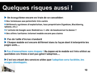 Quelques risques aussi !
  Un écosystème encore en train de se consolider:
  Des terminaux aux potentiels très variés
  Différents systèmes d’exploitation, tous propriétaire (Symbian, Blackberry,
Iphone, etc.)
  L’arrivée de Google avec Androïd va-t-elle de bouleverser la donne ?
  Des offres tarifaires Internet mobile encore peu claires


  Pas de taille d’écran standard
  Chaque mobile est encore différent dans la façon dont il interprète les
pages web....

  Pas d'innovations sans risques ! Au Japon où le mobile est très utilisé au
quotidien ces freins n'ont pas gêné l'adoption....

  C'est en créant des services utiles que l'adoption sera facilitée, les
usages développés.


                                                                                10
 