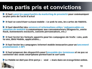 Nos partis pris et convictions
à l’issue de cette présentation
  Il faut saisir les opportunités du marketing de proximité pour communiquer
au plus près de l’acte d’achat

  Il faut se constituer sa base mobile : Le web to sms, les cartes de fdélité.

   Il faut identifer des services et informations utiles/ indispensables en
situation de mobilité à communiquer aux consommateurs (Diagnostic, vente
fash, évènements exclusifs, conseils personnalisés, etc.)

   Il faut tester les formats aguerris pour les campagnes de trafc : sms, web
to sms, Web Mobile, applications...

  Il faut tester les campagnes Internet mobile innovantes pour un lancement
promotionnel. (=RP)

  Il faut proposer des dispositifs pour l'ensemble des terminaux et ne pas se
contenter des seuls smartphone permettant le surf web

  Le Mobile ne doit pas être perçu « seul » mais dans un ecosystème online.


                                                                       11
 